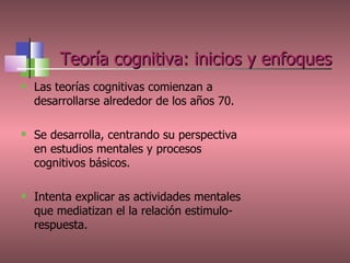   Teoría cognitiva: inicios y enfoques Las teorías cognitivas comienzan a desarrollarse alrededor de los años 70. Se desarrolla, centrando su perspectiva en estudios mentales y procesos cognitivos básicos. Intenta explicar as actividades mentales que mediatizan el la relación estimulo-respuesta. 