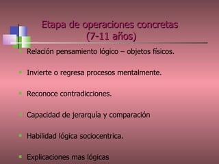 Etapa de operaciones concretas  (7-11 años) Relación pensamiento lógico – objetos físicos. Invierte o regresa procesos mentalmente. Reconoce contradicciones. Capacidad de jerarquía y comparación Habilidad lógica sociocentrica. Explicaciones mas lógicas 