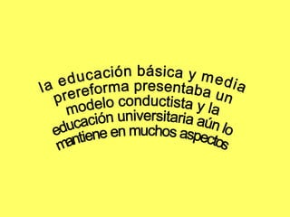 la educación básica y media  prereforma presentaba un  modelo conductista y la  educación universitaria aún lo  mantiene en muchos aspectos 