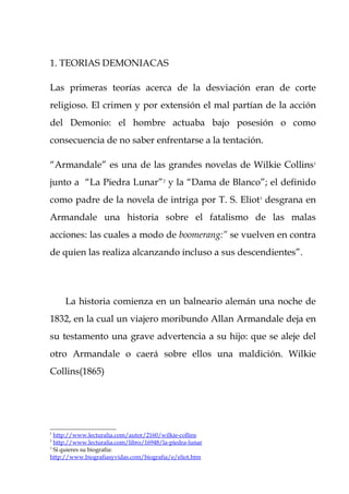 1. TEORIAS DEMONIACAS

Las primeras teorías acerca de la desviación eran de corte
religioso. El crimen y por extensión el mal partían de la acción
del Demonio: el hombre actuaba bajo posesión o como
consecuencia de no saber enfrentarse a la tentación.

“Armandale” es una de las grandes novelas de Wilkie Collins1
junto a “La Piedra Lunar”2 y la “Dama de Blanco”; el definido
como padre de la novela de intriga por T. S. Eliot3 desgrana en
Armandale una historia sobre el fatalismo de las malas
acciones: las cuales a modo de boomerang:” se vuelven en contra
de quien las realiza alcanzando incluso a sus descendientes”.




     La historia comienza en un balneario alemán una noche de
1832, en la cual un viajero moribundo Allan Armandale deja en
su testamento una grave advertencia a su hijo: que se aleje del
otro Armandale o caerá sobre ellos una maldición. Wilkie
Collins(1865)




1
  http://www.lecturalia.com/autor/2160/wilkie-collins
2
  http://www.lecturalia.com/libro/16948/la-piedra-lunar
3
  Si quieres su biografía:
http://www.biografiasyvidas.com/biografia/e/eliot.htm
 