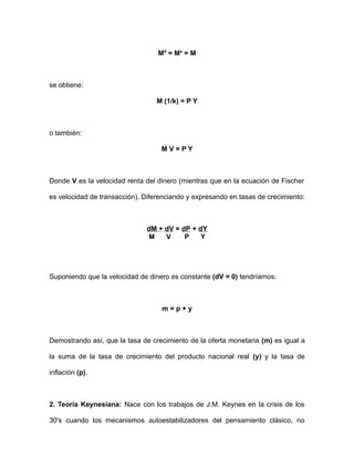 Md = Ms = M 
se obtiene: 
M (1/k) = P Y 
o también: 
M V = P Y 
Donde V es la velocidad renta del dinero (mientras que en la ecuación de Fischer 
es velocidad de transacción). Diferenciando y expresando en tasas de crecimiento: 
dM + dV = dP + dY 
M V P Y 
Suponiendo que la velocidad de dinero es constante (dV = 0) tendríamos: 
m = p + y 
Demostrando así, que la tasa de crecimiento de la oferta monetaria (m) es igual a 
la suma de la tasa de crecimiento del producto nacional real (y) y la tasa de 
inflación (p). 
2. Teoría Keynesiana: Nace con los trabajos de J.M. Keynes en la crisis de los 
30's cuando los mecanismos autoestabilizadores del pensamiento clásico, no 
 