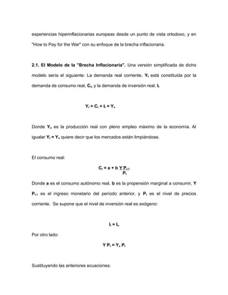 experiencias hiperinflacionarias europeas desde un punto de vista ortodoxo, y en 
"How to Pay for the War" con su enfoque de la brecha inflacionaria. 
2.1. El Modelo de la "Brecha Inflacionaria". Una versión simplificada de dicho 
modelo sería el siguiente: La demanda real corriente, Yt está constituida por la 
demanda de consumo real, Ct, y la demanda de inversión real, It 
Yt = Ct + It = Yo 
Donde Yo es la producción real con pleno empleo máximo de la economía. Al 
igualar Yt = Yo quiere decir que los mercados están limpiándose. 
El consumo real: 
Ct = a + b Y Pt-1 
Pt 
Donde a es el consumo autónomo real, b es la propensión marginal a consumir, Y 
Pt-1 es el ingreso monetario del período anterior, y Pt es el nivel de precios 
corriente. Se supone que el nivel de inversión real es exógeno: 
It = Io 
Por otro lado: 
Y Pt = Yo Pt 
Sustituyendo las anteriores ecuaciones: 
 