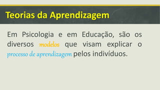 Teorias da Aprendizagem
Em Psicologia e em Educação, são os
diversos modelos que visam explicar o
processo de aprendizagem pelos indivíduos.
 