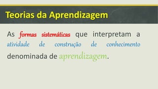 Teorias da Aprendizagem
As formas sistemáticas que interpretam a
atividade de construção de conhecimento
denominada de aprendizagem.
 