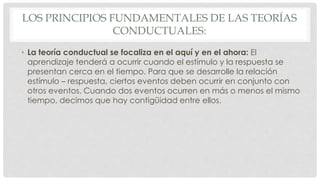 LOS PRINCIPIOS FUNDAMENTALES DE LAS TEORÍAS
CONDUCTUALES:
• La teoría conductual se focaliza en el aquí y en el ahora: El
aprendizaje tenderá a ocurrir cuando el estímulo y la respuesta se
presentan cerca en el tiempo. Para que se desarrolle la relación
estímulo – respuesta, ciertos eventos deben ocurrir en conjunto con
otros eventos. Cuando dos eventos ocurren en más o menos el mismo
tiempo, decimos que hay contigüidad entre ellos.
 