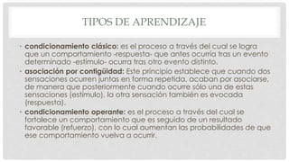 TIPOS DE APRENDIZAJE
• condicionamiento clásico: es el proceso a través del cual se logra
que un comportamiento -respuesta- que antes ocurría tras un evento
determinado -estímulo- ocurra tras otro evento distinto.
• asociación por contigüidad: Este principio establece que cuando dos
sensaciones ocurren juntas en forma repetida, acaban por asociarse,
de manera que posteriormente cuando ocurre sólo una de estas
sensaciones (estímulo), la otra sensación también es evocada
(respuesta).
• condicionamiento operante: es el proceso a través del cual se
fortalece un comportamiento que es seguido de un resultado
favorable (refuerzo), con lo cual aumentan las probabilidades de que
ese comportamiento vuelva a ocurrir.
 