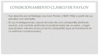 CONDICIONAMIENTO CLÁSICO DE PAVLOV
• Fue descrito por el fisiólogo ruso Ivan Pavlov (1849-1936) a partir de sus
estudios con animales
• En sus investigaciones, asoció el ruido de una campanilla (estímulo
neutro), a la comida (estímulo incondicionado) de un perro, y logró
que el perro salivara al escuchar la campanilla (que se transformó en
un estímulo condicionado).
 