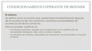 CONDICIONAMIENTO OPERANTE DE SKINNER
El refuerzo
Se define como un evento que, presentado inmediatamente después
de la ocurrencia de una conducta, aumenta la probabilidad de
ocurrencia de dicha conducta.
Estos se pueden clasificar en:
• Los refuerzos primarios: aquellos que se relacionan con la satisfacción de
necesidades biológicas, tales como comida o bebida.
• Los refuerzos secundarios: aprendidos por asociación con los primarios, e incluyen
el dinero.
 