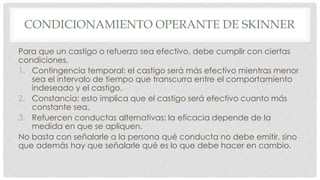 CONDICIONAMIENTO OPERANTE DE SKINNER
Para que un castigo o refuerzo sea efectivo, debe cumplir con ciertas
condiciones.
1. Contingencia temporal: el castigo será más efectivo mientras menor
sea el intervalo de tiempo que transcurra entre el comportamiento
indeseado y el castigo.
2. Constancia: esto implica que el castigo será efectivo cuanto más
constante sea.
3. Refuercen conductas alternativas: la eficacia depende de la
medida en que se apliquen.
No basta con señalarle a la persona qué conducta no debe emitir, sino
que además hay que señalarle qué es lo que debe hacer en cambio.
 
