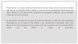 • Para llevar a cabo satisfactoriamente estas fases el ser humano debe
de tener un estado físico ideal y vivir en una sociedad ideal pues en
esta teoría no se tomo en cuenta los factores externos que puedan
influir en el ser humano
• la situación actual en la que nos encontramos cubrir las necesidades
fisiológicas es un poco más difícil y en ocasiones imposible, esto nos
lleva a una incongruencia ya que si no se cuenta con un estado físico
ideal no se lleva a cabo el proceso.
 