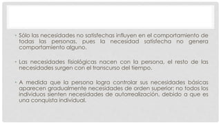 • Sólo las necesidades no satisfechas influyen en el comportamiento de
todas las personas, pues la necesidad satisfecha no genera
comportamiento alguno.
• Las necesidades fisiológicas nacen con la persona, el resto de las
necesidades surgen con el transcurso del tiempo.
• A medida que la persona logra controlar sus necesidades básicas
aparecen gradualmente necesidades de orden superior; no todos los
individuos sienten necesidades de autorrealización, debido a que es
una conquista individual.
 