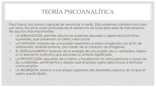 TEORÍA PSICOANALÍTICA
Para Freud, «no somos capaces de renunciar a nada. Sólo sabemos cambiar una cosa
por otra». Esa es la razón profunda de la existencia de toda esta serie de mecanismos.
He aquí los más importantes:
1. LA SUBLIMACIÓN: permite desviar las pulsiones sexuales o agresivas hacia fines
superiores, que presentan un cierto valor social.
2. LA FANTASÍA: traslado de una pulsión reprimida al plano imaginario con el fin de
satisfacerla, simbólicamente, por medio de la creación de imágenes.
3. EL DESPLAZAMIENTO: traslado de la energía de una pulsión de su verdadero objeto
a un elemento sustitutivo que esconde su anterior significado.
4. LA PROYECCIÓN: expulsión de sí mismo y localización en otras personas o cosas de
las cualidades, sentimientos y deseos que el propio sujeto desconoce o rechaza
como propios.
5. LA REGRESIÓN: retorno a una etapa superada del desarrollo psíquico, en la que el
sujeto queda fijado.
 