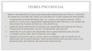TEORÍA PSICOSOCIAL
• Erikson reinterpretó las fases psicosexuales elaboradas por Freud y enfatizó
los aspectos sociales de cada una de ellas en cuatro aspectos principales:
I. Incrementó el entendimiento del ‘yo’ como una fuerza intensa, vital y
positiva, como una capacidad organizadora del individuo con poder de
reconciliar las fuerzas sintónicas y las distónicas.
II. explicitó profundamente las etapas de desarrollo psicosexual de Freud,
integrando la dimensión social y el desarrollo psicosocial
III. extendió el concepto de desarrollo de la personalidad para el ciclo
completo de la vida, de la infancia a la vejez
IV. exploró el impacto de la cultura, de la sociedad y de la historia en el
desarrollo de la personalidad, intentando ilustrar este estudio como una
presentación de historias de personas importantes.
 