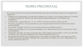 TEORÍA PSICOSOCIAL
• En la formulación de la teoría del desarrollo psicosocial de Erikson destaca los siguientes
aspectos:
a) Diferencias individuales: los individuos difieren en cuanto a las fuerzas internas; hombres
y mujeres presentan diferencias de la personalidad debidas a las diferencias
biológicas.
b) Adaptación y ajustamiento: un ‘yo’ fuerte es la llave para la salud mental
c) Procesos cognitivos: el inconsciente es una fuerza importante en la formación de la
personalidad.
d) Sociedad: modela la forma con que las personas se desenvuelven.
e) Influencias biológicas: los factores biológicos son determinantes en la formación de la
personalidad.
f) Desarrollo del niño: se hace a lo largo de cuatro fases psicosociales, cada una de ellas
contiene una crisis que desarrolla una fuerza específica del ‘yo’.
g) Desarrollo del adulto: los adolescentes y los adultos se desarrollan a lo largo de otras
cuatro fases psicosociales; también ahí cada fase envuelve una crisis y desarrolla una
fuerza específica del ‘yo’.
 