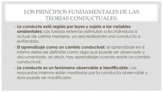 LOS PRINCIPIOS FUNDAMENTALES DE LAS
TEORÍAS CONDUCTUALES:
• La conducta está regida por leyes y sujeta a las variables
ambientales: Las fuerzas externas estimulan a los individuos a
actuar de ciertas maneras, ya sea realizando una conducta o
evitándola.
• El aprendizaje como un cambio conductual: el aprendizaje en sí
mismo debe ser definido como algo que puede ser observado y
documentado, es decir, hay aprendizaje cuando existe un cambio
conductual.
• La conducta es un fenómeno observable e identificable: Las
respuestas internas están mediadas por la conducta observable y
ésta puede ser modificada.
 