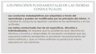 LOS PRINCIPIOS FUNDAMENTALES DE LAS TEORÍAS
CONDUCTUALES:
• Las conductas maladaptativas son adquiridas a través del
aprendizaje y pueden ser modificadas por los principios del mismo: Al
cambiar la conducta se reportan cambios en los sentimientos y en las
actitudes.
• Las metas conductuales han de ser específicas, discretas e
individualizadas: Se requiere que los problemas sean descritos en
términos concretos y observables. Es necesario considerar que dos
respuestas externas semejantes no provienen necesariamente del
mismo estímulo y, que un mismo estímulo no produce la misma
respuesta en dos personas.
 