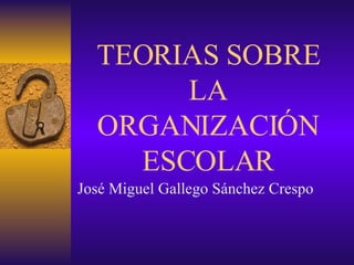 TEORIAS SOBRE LA ORGANIZACIÓN ESCOLAR José Miguel Gallego Sánchez Crespo 
