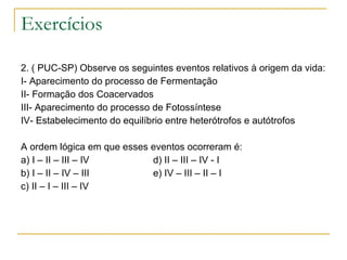 Exercícios  2. ( PUC-SP) Observe os seguintes eventos relativos à origem da vida: I- Aparecimento do processo de Fermentação II- Formação dos Coacervados III- Aparecimento do processo de Fotossíntese IV- Estabelecimento do equilíbrio entre heterótrofos e autótrofos   A ordem lógica em que esses eventos ocorreram é: a) I – II – III – IV  d) II – III – IV - I b) I – II – IV – III  e) IV – III – II – I c) II – I – III – IV 