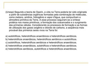 (Unesp) Segundo a teoria de Oparin, a vida na Terra poderia ter sido originada a partir de substâncias orgânicas formadas pela combinação de moléculas, como metano, amônia, hidrogênio e vapor d'água, que compunham a atmosfera primitiva da Terra. A esse processo seguiram-se a síntese protéica nos mares primitivos, a formação dos coacervados e o surgimento das primeiras células. Considerando os processos de formação e as formas de utilização dos gases oxigênio e dióxido de carbono, a seqüência mais provável dos primeiros seres vivos na Terra foi: a) autotróficos, heterotróficos anaeróbicos e heterotróficos aeróbicos. b) heterotróficos anaeróbicos, heterotróficos aeróbicos e autotróficos. c) autotróficos, heterotróficos aeróbicos e heterotróficos anaeróbicos. d) heterotróficos anaeróbicos, autotróficos e heterotróficos aeróbicos. e) heterotróficos aeróbicos, autotróficos e heterotróficos anaeróbicos. 