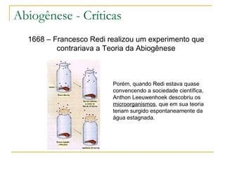 Abiogênese - Críticas 1668 – Francesco Redi realizou um experimento que contrariava a Teoria da Abiogênese Porém, quando Redi estava quase convencendo a sociedade científica, Anthon Leeuwenhoek descobriu os  microorganismos , que em sua teoria teriam surgido espontaneamente da água estagnada. 
