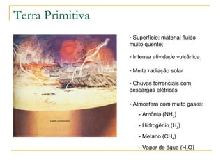 Terra Primitiva Superfície: material fluido muito quente; Intensa atividade vulcânica Muita radiação solar Chuvas torrenciais com descargas elétricas Atmosfera com muito gases: - Amônia (NH 3 ) - Hidrogênio (H 2 ) - Metano (CH 4 ) - Vapor de água (H 2 O) 
