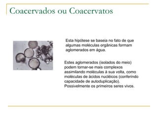 Coacervados ou Coacervatos Esta hipótese se baseia no fato de que algumas moléculas orgânicas formam aglomerados em água.  Estes aglomerados (isolados do meio)  podem tornar-se mais complexos assimilando moléculas à sua volta, como moléculas de ácidos nucléicos (conferindo capacidade de autoduplicação).  Possivelmente os primeiros seres vivos. 