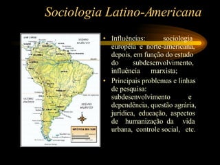 Sociologia Latino-Americana Influências:  sociologia européia  e  norte-americana, depois, em função do estudo do  subdesenvolvimento, influência  marxista; Principais problemas e linhas de pesquisa: subdesenvolvimento  e dependência, questão agrária, jurídica,  educação,  aspectos de  humanização  da  vida urbana,  controle social,  etc. 