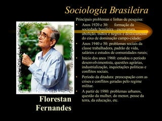 Sociologia Brasileira Principais problemas e linhas de pesquisa: Anos 1920 e 30:  formação da sociedade brasileira - escravatura, abolição, indíos e negros e deslocamento do eixo de dominação campo-cidade; Anos 1940 e 50: problemas sociais da classe trabalhadora, padrão de vida, salários e estudos de comunidades rurais; Início dos anos 1960: estudou o período desenvolvimentista, questões agrárias, industrialização, inquietações políticas e conflitos sociais. Período da ditadura: preocupação com as crises e conflitos geradas pelo regime militar. A partir de 1980: problemas urbanos, questão da mulher, do menor, posse da terra, da educação, etc. Florestan Fernandes 