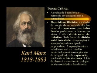 Karl Marx 1818-1883 Teoria Crítica: A sociedade é transitória e permeada por antagonismos e contradições. Materialismo Histórico : a socieda-de  surgiu  da  necessidade  dos ho-mens  de  cooperarem  para,  traba-lhando , produzirem  os  bens neces-sários  á  vida  (  divisão social  do trabalho ).  Toda forma  de  divisão social do trabalho  (cooperação)  é acompanhada de um tipo de proprie-dade.  A separação entre o trabalho manual e o trabalho intelectual per-mitiu o surgimento da desigualdade e da  exploração , resultando na  luta de classes . A luta de classes é o mo-vimento real que muda a sociedade e faz a história. 