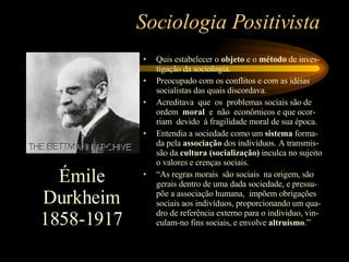 Sociologia Positivista Quis estabelecer o  objeto  e o  método  de inves-tigação da sociologia. Preocupado com os conflitos e com as idéias socialistas das quais discordava. Acreditava  que  os  problemas sociais são de ordem  moral  e  não  econômicos e que ocor-riam  devido  à fragilidade moral de sua época. Entendia a sociedade como um  sistema  forma-da pela  associação  dos indivíduos. A transmis-são da  cultura (socialização)  inculca no sujeito o valores e crenças sociais.  “ As regras morais  são sociais  na origem, são gerais dentro de uma dada sociedade, e pressu-põe a associação humana,  impõem obrigações sociais aos indivíduos, proporcionando um qua-dro de referência externo para o individuo, vin-culam-no fins sociais, e envolve  altruísmo .” Émile Durkheim 1858-1917 