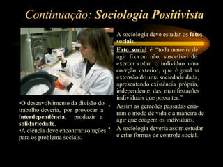 Continuação:  Sociologia Positivista A sociologia deve estudar os  fatos sociais . Fato  social   é  “toda maneira de agir  fixa ou  não,  suscetível  de exercer s obre  o  indivíduo  uma coerção  exterior,  que  é geral na extensão de uma sociedade dada, apresentando existência  própria, independente  das  manifestações individuais que possa ter.” Assim as gerações passadas cria-ram o modo de vida e a maneira de agir que coagem os indivíduos. A sociologia deveria assim estudar e criar formas de controle social. O desenvolvimento da divisão do trabalho deveria,  por  provocar  a  interdependência ,  produzir  a  solidariedade .  A ciência deve encontrar soluções para os problema sociais. 