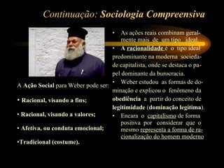 Continuação:  Sociologia Compreensiva As ações reais combinam geral-mente mais  de  um tipo  ideal. A  racionalidade   é  o  tipo ideal predominante na moderna  socieda- de capitalista, onde se destaca o pa- pel dominante da burocracia. Weber estudou  as formas de do- minação e explicou o  fenômeno da obediência  a  partir do conceito de  legitimidade  ( dominação legítima ). Encara  o  capitalismo  de forma positiva  por  considerar  que  o mesmo  representa a forma de ra-cionalização do homem moderno A  Ação Social  para Weber pode ser: Racional, visando a fins; Racional, visando a valores; Afetiva, ou conduta emocional; Tradicional (costume). 