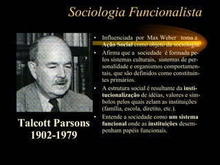Sociologia Funcionalista Influenciada  por  Max Weber  toma a  Ação Social  como objeto da sociologia. Afirma que a  sociedade  é formada pe-los sistemas culturais,  sistemas de per-sonalidade e organismos comportamen-tais, que são definidos como constituin-tes primários.  A estrutura social é resultante da  insti-tucionalização  de idéias, valores e sím-bolos pelos quais zelam as instituições (família, escola, diretito, etc.). Entende a sociedade como  um sistema funcional  onde as  instituições  desem-penham papéis funcionais. Talcott Parsons 1902-1979 