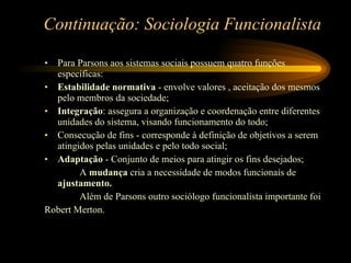 Continuação: Sociologia Funcionalista Para Parsons aos sistemas sociais possuem quatro funções específicas:  Estabilidade normativa  - envolve valores , aceitação dos mesmos pelo membros da sociedade; Integração : assegura a organização e coordenação entre diferentes unidades do sistema, visando funcionamento do todo; Consecução de fins - corresponde à definição de objetivos a serem atingidos pelas unidades e pelo todo social; Adaptação  - Conjunto de meios para atingir os fins desejados; A  mudança  cria a necessidade de modos funcionais de  ajustamento. Além de Parsons outro sociólogo funcionalista importante foi Robert Merton. 