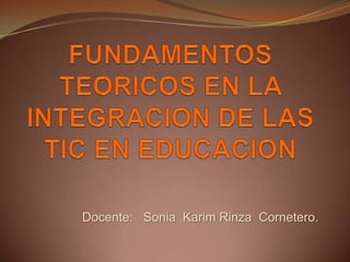 FUNDAMENTOS TEORICOS EN LA INTEGRACION DE LAS TIC EN EDUCACION Docente:   Sonia  Karim Rinza  Cornetero. 