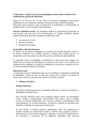 5. Mencionar y explicar los proyectos pedagógicos transversales existentes en la
institución (ley general de educación)
Según el Art 14 de la ley 115 de 1994 Los proyectos pedagógicos transversales
establecidos en son: Educación ambiental. Educación sexual y derechos humanos
(Educación para la justicia, la paz, la democracia, la solidaridad, la confraternidad, el
cooperativismo y la formación de valores humanos.
Proyecto ambiental escolar: los estudiantes tendrán la oportunidad de participar en
este proyecto que tiene como fin la preservación y el cuidado ambiental, también
pueden formar parte de diversos programas ambientales como:
• La creación de viveros
• Huertas sostenibles
• Programas de reciclaje
Comunidad y Derechos humanos:
El objetivo de este proyecto pedagógico es fomentar los derechos humanos, valores y
las buenas relaciones en el ámbito educativo, también tiene sentido social y se
compromete con la necesidad y los derechos que son conferidos en cada estudiante.
La educación, la paz, la solidaridad y el altruismo son valores que tienen origen en el
manual de convivencia de la institución, el derecho de los niños y de la familia y la
construcción de ciudadanía, el estudio, la comprensión y la practica, contenida en el Art
41 de la constitución política de Colombia.
Educación sexual:
La educación sexual es fundamental para que los estudiantes comprendan la pluralidad
de identidades y forma de vida, en tanto que conocen de su cuerpo y las formas de
respeto que se tratan en relación a este aspecto, la relación y el amor.
5. Enfoque curricular :
Enfoque dialéctico:
Este tipo de enfoque permite que el estudiante reflexione y observe sus fortalezas y
debilidades de manera crítica.
Este currículo dialéctico tiene como propósito general cultivar un pensamiento
crítico, creador y transformador, aprovechando todo recurso local y también
externo, los recursos tradicionales y los recursos científicos contemporáneos, pero
conscientemente, no en forma mecánica , el profesor no deberá ser autoritario sino
liberador y mediador en los procesos de interacción .
En este sentido, el enfoque dialéctico globalizador cobra vital importancia al
permitir entender los conocimientos desde el contexto local, regional, nacional e
internacional y, de una manera integrada y coherente, a través de la comprensión de
las relaciones y conexiones de las diferentes disciplinas bajo procesos
 