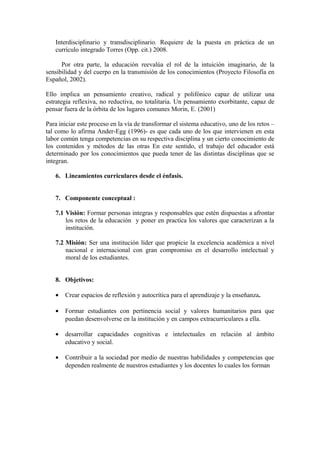 Interdisciplinario y transdisciplinario. Requiere de la puesta en práctica de un
currículo integrado Torres (Opp. cit.) 2008.
Por otra parte, la educación reevalúa el rol de la intuición imaginario, de la
sensibilidad y del cuerpo en la transmisión de los conocimientos (Proyecto Filosofía en
Español, 2002).
Ello implica un pensamiento creativo, radical y polifónico capaz de utilizar una
estrategia reflexiva, no reductiva, no totalitaria. Un pensamiento exorbitante, capaz de
pensar fuera de la órbita de los lugares comunes Morin, E. (2001)
Para iniciar este proceso en la vía de transformar el sistema educativo, uno de los retos –
tal como lo afirma Ander-Egg (1996)- es que cada uno de los que intervienen en esta
labor común tenga competencias en su respectiva disciplina y un cierto conocimiento de
los contenidos y métodos de las otras En este sentido, el trabajo del educador está
determinado por los conocimientos que pueda tener de las distintas disciplinas que se
integran.
6. Lineamientos curriculares desde el énfasis.
7. Componente conceptual :
7.1 Visión: Formar personas integras y responsables que estén dispuestas a afrontar
los retos de la educación y poner en practica los valores que caracterizan a la
institución.
7.2 Misión: Ser una institución líder que propicie la excelencia académica a nivel
nacional e internacional con gran compromiso en el desarrollo intelectual y
moral de los estudiantes.
8. Objetivos:
• Crear espacios de reflexión y autocrítica para el aprendizaje y la enseñanza.
• Formar estudiantes con pertinencia social y valores humanitarios para que
puedan desenvolverse en la institución y en campos extracurriculares a ella.
• desarrollar capacidades cognitivas e intelectuales en relación al ámbito
educativo y social.
• Contribuir a la sociedad por medio de nuestras habilidades y competencias que
dependen realmente de nuestros estudiantes y los docentes lo cuales los forman
 
