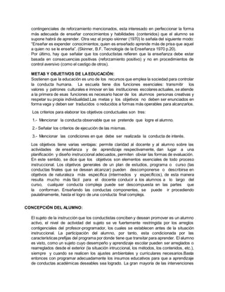 contingenciales de reforzamiento mencionados, esta interesado en perfeccionar la forma
más adecuada de enseñar conocimientos y habilidades (contenidos) que el alumno se
supone habrá de aprender. Otra vez el propio skinner (1970) lo señala del siguiente modo:
“Enseñar es expender conocimientos; quien es enseñado aprende más de prisa que aquel
a quien no se le enseña”. (Skinner, B.F. Tecnología de la Enseñanza 1970 p.20).
Por último, hay que señalar que los conductistas refieren que la enseñanza debe estar
basada en consecuencias positivas (reforzamiento positivo) y no en procedimientos de
control aversivo (como el castigo de otros).
METAS Y OBJETIVOS DE LAEDUCACIÓN:
Sostienen que la educación es uno de los recursos que emplea la sociedad para controlar
la conducta humana. La escuela tiene dos funciones esenciales: transmitir los
valores y patrones culturales e innovar en las instituciones escolares actuales, se atiende
a la primera de esas funciones es necesario hacer de los alumnos personas creativas y
respetar su propia individualidad.Las metas y los objetivos no deben ser enunciados en
forma vaga y deben ser traducidos o reducidos a formas más operables para alcanzarlos.
Los criterios para elaborar los objetivos conductuales son tres:
1.- Mencionar la conducta observable que se pretende que logre el alumno.
2.- Señalar los criterios de ejecución de las mismas.
3.- Mencionar las condiciones en que debe ser realizada la conducta de interés.
Los objetivos tiene varias ventajas: permite claridad al docente y al alumno sobre las
actividades de enseñanza y de aprendizaje respectivamente, dan lugar a una
planificación y diseño instruccional adecuados, permiten obviar las formas de evaluación.
En este sentido, se dice que los objetivos son elementos esenciales de todo proceso
instruccional. Los objetivos generales de un plan de estudios, programa o curso (las
conductas finales que se desean alcanzar) pueden descomponerse o describirse en
objetivos de naturaleza más específica (intermedios y específicos), de esta manera
resulta mucho más fácil para el docente conducir a los alumnos a lo largo del
curso, cualquier conducta compleja puede ser descompuesta en las partes que
la conforman. Enseñando las conductas componentes, se puede ir procediendo
paulatinamente, hasta el logro de una conducta final compleja.
CONCEPCIÓN DEL ALUMNO:
El sujeto de la instrucción que los conductistas conciben y desean promover es un alumno
activo, el nivel de actividad del sujeto se ve fuertemente restringida por los arreglos
contigenciales del profesor-programador, los cuales se establecen antes de la situación
instruccional. La participación del alumno, por tanto, esta condicionada por las
características prefijas del programa por donde tiene que transitar para aprender. El alumno
es visto, como un sujeto cuyo desempeño y aprendizaje escolar pueden ser arreglados o
rearreglados desde el exterior (la situación intruccional, los métodos, los contenidos, etc.),
siempre y cuando se realicen los ajustes ambientales y curriculares necesarios.Basta
entonces con programar adecuadamente los insumos educativos para que a aprendizaje
de conductas académicas deseables sea logrado. La gran mayoría de las intervenciones
 