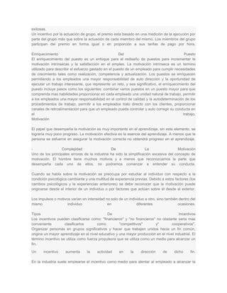 exitosas.
Un incentivo por la actuación de grupo, el premio esta basado en una medición de la ejecución por
parte del grupo más que sobre la actuación de cada miembro del mismo. Los miembros del grupo
participan del premio en forma igual o en proporción a sus tarifas de pago por hora.

Enriquecimiento                                       Del                                     Puesto
El enriquecimiento del puesto es un enfoque para el rediseño de puestos para incrementar la
motivación intrínsecas y la satisfacción en el empleo. La motivación intrínseca es un termino
utilizado para describir el esfuerzo gastado en el puesto de un empleado para cumplir necesidades
de crecimiento tales como realización, competencia y actualización. Los puestos se enriquecen
permitiendo a los empleados una mayor responsabilidad de auto dirección y la oportunidad de
ejecutar un trabajo interesante, que represente un reto, y sea significativo, el enriquecimiento del
puesto incluye pasos como los siguientes: combinar varios puestos en un puesto mayor para que
comprenda mas habilidades proporcionar en cada empleado una unidad natural de trabajo, permitir
a los empleados una mayor responsabilidad en el control de calidad y la autodeterminación de los
procedimientos de trabajo, permitir a los empleados trato directo con los clientes, proporcionar
canales de retroalimentación para que un empleado pueda controlar y auto corregir su conducta en
el                                                                                           trabajo.
Motivación

El papel que desempeña la motivación es muy importante en el aprendizaje, sin este elemento, se
lograría muy poco progreso. La motivación efectiva es la esencia del aprendizaje. A menos que la
persona se esfuerce en asegurar la motivación correcta no obtendrá progreso en el aprendizaje.

-                Complejidad                   De                    La                 Motivación
Uno de los principales errores de la industria ha sido la simplificación excesiva del concepto de
motivación. El hombre tiene muchos motivos y a menos que reconozcamos la parte que
desempeña cada uno de ellos, no podremos comenzar a entender su conducta.

Cuando se habla sobre la motivación se preocupa por estudiar al individuo con respecto a la
condición psicológica cambiante y una multitud de experiencia previas. Debido a estos factores (los
cambios psicológicos y la experiencias anteriores) se debe reconocer que la motivación puede
originarse desde el interior de un individuo o por factores que actúan sobre él desde el exterior.

Los impulsos o motivos varían en intensidad no solo de un individuo a otro, sino también dentro del
mismo                individuo               en                diferentes               ocasiones.

Tipos                                         De                                        Incentivos
Los incentivos pueden clasificarse como: "financieros" y "no financieros" no obstante seria mas
conveniente         clasificarlos       como         "competitivos"        y"       cooperativos".
Organizar personas en grupos significativos y hacer que trabajen unidos hacia un fin común,
origina un mayor aprendizaje en el nivel educativo y una mayor producción en el nivel industrial. El
término incentivo se utiliza como fuerza propulsora que se utiliza como un medio para alcanzar un
fin.

Un     incentivo    aumenta       la    actividad    en      la    dirección    de     dicho     fin.

En la industria suele emplearse el incentivo como medio para alentar al empleado a alcanzar la
 