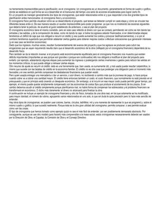na herramienta imprescindible para la planificación, es el cronograma. Un cronograma es un documento, generalmente en forma de cuadro o gráfico,
donde se establece en qué forma se va a desarrollar en el transcurso del tiempo una serie de acciones encadenadas para lograr cierto fin.
En un proyecto se manejan generalmente dos tipos de cronogramas, que están relacionados entre sí y que responden a los dos grandes tipos de
planificación antes mencionados: el cronograma físico y el económico.
El cronograma físico permite visualizar cómo se va desarrollando el proyecto, qué tareas se deberán cumplir en cada etapa y cómo se vinculan las
diferentes tareas entre sí. De esa manera resulta un auxiliar imprescindible para poder programar, ya que nos va mostrando las escenas siguientes
que debería tener la película, de acuerdo al guión establecido de antemano, o sea al plan del proyecto.
El cronograma económico tiene el mismo cometido, pero en este caso referido al dinero con que se contará, permitiendo ver cómo se irán dando las
entradas y las salidas, y de la comparación de éstas, como irá dando la caja: si todos los egresos estarán financiados; si en determinadas etapas
tendremos un déficit de caja que nos obligará a recurrir al crédito (y eso puede aumentar los costos y provocar desfinanciamientos), o si por el
contrario tendremos superávits que permitirán adelantar ciertos gastos para obtener mejores costos o efectuar colocaciones que generarán intereses
(y en ese caso se tendrían economías).
Dado que los ingresos, muchas veces, resultan fundamentalmente del avance del proyecto y que los egresos se producen para cubrir las
erogaciones que se vayan requiriendo resulta claro que el desarrollo económico de la obra (reflejado por el cronograma financiero) dependerá de su
desarrollo físico.
Pero también se da la relación inversa: si el proyecto está económicamente equilibrada pero el cronograma financiero nos muestra que existen
déficits importantes (importantes ya sea porque son grandes o porque son continuados) ello nos obligará a modificar el plan del proyecto para
evitarlo: por ejemplo, adelantando algunas etapas para aumentar los ingresos o postergando ciertas inversiones o gastos para reducir las salidas en
los momentos críticos, lo que puede obligar a retrasar ciertas etapas.
Otro recurso de ajuste es recurrir al crédito: ésta es una herramienta que, bien usada, es sumamente útil, y mal usada puede resultar catastrófica, lo
mismo que sucede con las tarjetas de crédito en la economía familiar. El crédito no es otra cosa que postergar una obligación para un momento más
favorable y en ese sentido permite compensar los desbalances financieros que puedan existir.
Pero quien acepta entregar una mercadería o dar un servicio, o aún dinero, no recibiendo a cambio más que la promesa de pago, lo hace porque
cuando cobre va a cobrar una cantidad mayor. El crédito tiene entonces también un costo, el costo financiero, que normalmente no está previsto en el
presupuesto y que en principio está creando un desajuste económico. Sin embargo, si el incurrir en ese mayor costo puede permitir ganar tiempo, por
ejemplo, el mismo puede quedar ampliamente compensado con las economías de costos fijos que produce el acortamiento de los plazos. Si en
cambio debemos acudir al crédito simplemente porque planificamos mal, no habrá forma de compensar los sobrecostos y el problema financiero se
transformará en económico. O dicho más claramente: el dinero no alcanzará para finalizar la obra.
A continuación se incluye un ejemplo de cronograma financiero y otro de físico, tomados de una obra real, en los que solamente se ha modificado,
para mayor claridad, el número de rubros, agrupando varios relacionados en uno solo, lo que sin duda le quita precisión pero lo hace más sencillo de
entender.
Hay otros tipos de cronogramas: se pueden usar colores, barras, círculos, ladrillitos: mil y una maneras de representar lo que se programó y, sobre el
mismo cuadro o gráfico, lo que sucedió realmente. Porque ésta es la otra gran utilidad del cronograma: permite comparar, o sea permite evaluar
cómo van las cosas.
El tipo de cronograma que hemos tomado como ejemplo quizá no sea el más fácil de entender, por ser posiblemente demasiado abstracto. Por
consiguiente, aunque se use otro modelo para hacerlo más comprensible a la masa social, estos cronogramas necesariamente deberán ser usados
por la Dirección de Obra, el Capataz, la Comisión de Obra y el Consejo Directivo.
 