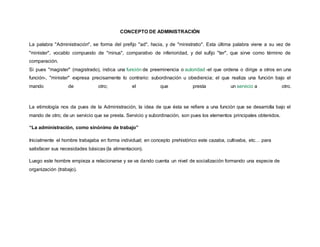 CONCEPTO DE ADMINISTRACIÓN
La palabra "Administración", se forma del prefijo "ad", hacia, y de "ministratio". Esta última palabra viene a su vez de
"minister", vocablo compuesto de "minus", comparativo de inferioridad, y del sufijo "ter", que sirve como término de
comparación.
Si pues "magister" (magistrado), indica una función de preeminencia o autoridad -el que ordena o dirige a otros en una
función-, "minister" expresa precisamente lo contrario: subordinación u obediencia; el que realiza una función bajo el
mando de otro; el que presta un servicio a otro.
La etimología nos da pues de la Administración, la idea de que ésta se refiere a una función que se desarrolla bajo el
mando de otro; de un servicio que se presta. Servicio y subordinación, son pues los elementos principales obtenidos.
“La administración, como sinónimo de trabajo”
Inicialmente el hombre trabajaba en forma individual; en concepto prehistórico este cazaba, cultivaba, etc… para
satisfacer sus necesidades básicas (la alimentacion).
Luego este hombre empieza a relacionarse y se va dando cuenta un nivel de socialización formando una especie de
organización (trabajo).
 