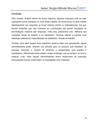 Autor: Sergio Alfredo Macore 2017
12
Conclusão
Para concluir, tentarei alinhar de forma objectiva, algumas respostas para as duas
suposições acima colocadas no início deste trabalho. De certa forma, os itens citados
objectivamente nas respostas, já foram tratados directa ou indirectamente. Dai que,
ficaram evidentes que, são inúmeras as contribuições das teorias estudadas na
administração moderna das empresas. Entre elas poderíamos citar: Melhoria das
condições físicas do trabalho e do trabalhador; Incentivo salarial e prémios; Auto
realização profissional; Especialização do trabalhador; Divisão do trabalho.
Contudo, para além desses itens objectivos, pode-se dizer que actualmente, alguns
administradores estão voltando sua atenção para as pessoas que trabalham na
empresa, buscando o máximo de eficiência e prosperidade, para patrões e
empregados. Infelizmente ainda existem muitas empresas, que só pensam no lucro a
qualquer custo. Além desses administradores serem desprovidos de quaisquer
preocupações sociais, ainda tratam os empregados como máquinas.
 