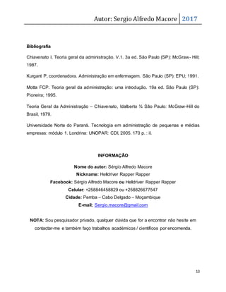 Autor: Sergio Alfredo Macore 2017
13
Bibliografia
Chiavenato I. Teoria geral da administração. V.1. 3a ed. São Paulo (SP): McGraw- Hill;
1987.
Kurgant P, coordenadora. Administração em enfermagem. São Paulo (SP): EPU; 1991.
Motta FCP. Teoria geral da administração: uma introdução. 19a ed. São Paulo (SP):
Pioneira; 1995.
Teoria Geral da Administração – Chiavenato, Idalberto ¾ São Paulo: McGraw-Hill do
Brasil, 1979.
Universidade Norte do Paraná. Tecnologia em administração de pequenas e médias
empresas: módulo 1. Londrina: UNOPAR: CDI, 2005. 170 p. : il.
INFORMAÇÃO
Nome do autor: Sérgio Alfredo Macore
Nickname: Helldriver Rapper Rapper
Facebook: Sérgio Alfredo Macore ou Helldriver Rapper Rapper
Celular: +258846458829 ou +258826677547
Cidade: Pemba – Cabo Delgado – Moçambique
E-mail: Sergio.macore@gmail.com
NOTA: Sou pesquisador privado, qualquer dúvida que for a encontrar não hesite em
contactar-me e também faço trabalhos académicos / científicos por encomenda.
 