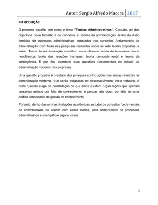 Autor: Sergio Alfredo Macore 2017
3
INTRODUÇÃO
O presente trabalho tem como o tema ‘’Teorias Administrativas’’. Contudo, um dos
objectivos deste trabalho é de conhecer as teorias da administração, dentro da visão
temática de processos administrativos, estudadas nos conceitos fundamentais da
administração. Com base nas pesquisas realizadas sobre as sete teorias propostas, a
saber: Teoria da administração científica, teoria clássica, teoria da burocracia, teoria
neoclássica, teoria das relações humanas, teoria comportamental e teoria da
contingência. E por fim, abordarei duas questões fundamentais no estudo da
administração moderna das empresas.
Uma questão proposta é o estudo das principais contribuições das teorias referidas na
administração moderna, que serão estudadas no desenvolvimento deste trabalho. A
outra questão surge da constatação de que ainda existem organizações que aplicam
conceitos antigos por falta de conhecimento e porque não dizer, por falta de uma
política empresarial de gestão do conhecimento.
Portanto, dentro das minhas limitações académicas, estudar os conceitos fundamentais
de administração, de acordo com essas teorias, para compreender os processos
administrativos e exemplificar alguns casos.
 