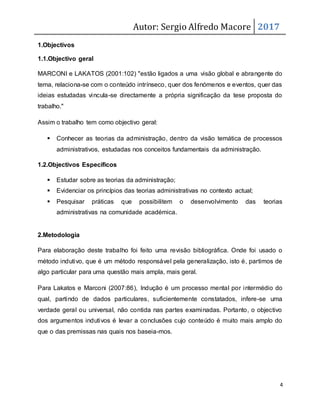 Autor: Sergio Alfredo Macore 2017
4
1.Objectivos
1.1.Objectivo geral
MARCONI e LAKATOS (2001:102) "estão ligados a uma visão global e abrangente do
tema, relaciona-se com o conteúdo intrínseco, quer dos fenómenos e eventos, quer das
ideias estudadas vincula-se directamente a própria significação da tese proposta do
trabalho."
Assim o trabalho tem como objectivo geral:
 Conhecer as teorias da administração, dentro da visão temática de processos
administrativos, estudadas nos conceitos fundamentais da administração.
1.2.Objectivos Específicos
 Estudar sobre as teorias da administração;
 Evidenciar os princípios das teorias administrativas no contexto actual;
 Pesquisar práticas que possibilitem o desenvolvimento das teorias
administrativas na comunidade académica.
2.Metodologia
Para elaboração deste trabalho foi feito uma revisão bibliográfica. Onde foi usado o
método indutivo, que é um método responsável pela generalização, isto é, partimos de
algo particular para uma questão mais ampla, mais geral.
Para Lakatos e Marconi (2007:86), Indução é um processo mental por intermédio do
qual, partindo de dados particulares, suficientemente constatados, infere-se uma
verdade geral ou universal, não contida nas partes examinadas. Portanto, o objectivo
dos argumentos indutivos é levar a conclusões cujo conteúdo é muito mais amplo do
que o das premissas nas quais nos baseia-mos.
 