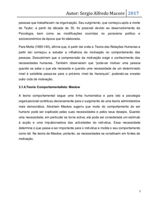 Autor: Sergio Alfredo Macore 2017
7
pessoas que trabalhavam na organização. Seu surgimento, que começou após a morte
de Taylor, a partir da década de 30, foi possível devido ao desenvolvimento da
Psicologia, bem como as modificações ocorridas no panorama político e
socioeconómico da época que foi elaborada.
Para Motta (1995:140), afirma que, é partir dai onde a Teoria das Relações Humanas a
partir daí começou a estudar a influência da motivação no comportamento das
pessoas. Descobriram que a compreensão da motivação exige o conhecimento das
necessidades humanas. Também observaram que “pode-se motivar uma pessoa
quando se sabe o que ela necessita e quando uma necessidade de um determinado
nível é satisfeita passa-se para o próximo nível da hierarquia”, podendo-se encetar
outro ciclo de motivação.
3.1.4.Teoria Comportamentalista: Maslow
A teoria comportamental segue uma linha humanística e para isto a psicologia
organizacional contribuiu decisivamente para o surgimento de uma teoria administrativa
mais democrática. Abraham Maslow sugeriu que muito do comportamento do ser
humano pode ser explicado pelas suas necessidades e pelos seus desejos. Quando
uma necessidade, em particular se torna activa, ela pode ser considerada um estímulo
à acção e uma impulsionadora das actividades do indivíduo. Essa necessidade
determina o que passa a ser importante para o indivíduo e molda o seu comportamento
como tal. Na teoria de Maslow, portanto, as necessidades se constituem em fontes de
motivação.
 