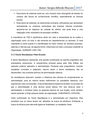 Autor: Sergio Alfredo Macore 2017
9
 Essa teoria de sistemas pode ser uma maneira mais abrangente de estudar os
campos não físicos do conhecimento científico, especialmente as ciências
sociais;
 Essa teoria de sistemas, ao desenvolver princípios unificadores que atravessam
verticalmente os universos particulares das diversas ciências envolvidas,
aproxima-nos do objectivo da unidade da ciência; isso pode levar a uma
integração muito necessária da educação científica.
A importância da TGS é significativa tendo em vista a necessidade de se avaliar a
organização como um todo e não somente em departamentos ou sectores. O mais
importante ou tanto quanto é a identificação do maior número de variáveis possíveis,
externas e internas que, de alguma forma, influenciam em todo o processo existente na
Organização, KURGANT (1991:150).
3.1.7.Teoria Neoclássica: Peter Drucker
A teoria Neoclássica representa uma grande contribuição do espírito pragmático dos
empresários americanos. A característica principal passa pela forte ênfase nos
aspectos práticos aplicados à administração. Pautando pelo pragmatismo, buscam
resultados concretos e palpáveis, mesmo assim a teoria neoclássica não se
desvencilhou dos conceitos teóricos da administração clássica.
Os neoclássicos absorvem, aceitam a influência das ciências do comportamento na
administração, para ao mesmo tempo reafirmarem os postulados clássicos, com
argumentos mais convincentes. A teoria Neoclássica baseia-se também no princípio de
que a administração é uma técnica social básica. Por isso deve-se levar o
administrador a conhecer todos os aspectos básicos de sua função, como também
devem aprender a dirigir pessoas dentro da organização, CHIAVENATO (1979:200).
Outra contribuição da Teoria Neoclássica é a administração por objectivos. Eles
acreditam que os meios devem ser utilizados na busca da eficiência. Entretanto, a
busca da eficácia para eles está ligada às finalidades, ou resultados finais.
 