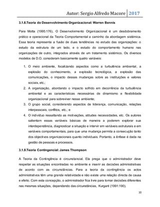 Autor: Sergio Alfredo Macore 2017
10
3.1.8.Teoria do Desenvolvimento Organizacional: Warren Bennis
Para Motta (1995:176), O Desenvolvimento Organizacional é um desdobramento
prático e operacional da Teoria Comportamental a caminho da abordagem sistémica.
Essa teoria representa a fusão de duas tendências no estudo das organizações: o
estudo da estrutura de um lado, e o estudo do comportamento humano nas
organizações de outro, integrados através de um tratamento sistémico. Os diversos
modelos de D.O. consideram basicamente quatro variáveis:
1. O meio ambiente, focalizando aspectos como a turbulência ambiental, a
explosão do conhecimento, a explosão tecnológica, a explosão das
comunicações, o impacto dessas mudanças sobre as instituições e valores
sociais, etc.;
2. A organização, abordando o impacto sofrido em decorrência da turbulência
ambiental e as características necessárias de dinamismo e flexibilidade
organizacional para sobreviver nesse ambiente;
3. O grupo social, considerando aspectos de liderança, comunicação, relações
interpessoais, conflitos, etc.; e
4. O indivíduo ressaltando as motivações, atitudes necessidades, etc. Os autores
salientam essas variáveis básicas de maneira a poderem explorar sua
interdependência, diagnosticar a situação e intervir em variáveis estruturais e em
variáveis comportamentais, para que uma mudança permita a consecução tanto
dos objectivos organizacionais quanto individuais. Portanto, a ênfase é dada na
gestão de pessoas e processos.
3.1.9.Teoria Contingencial: James Thompson
A Teoria da Contingência é circunstancial. Ela prega que o administrador deve
respeitar as situações encontradas no ambiente e inserir as decisões administrativas
de acordo com as circunstâncias. Para a teoria da contingência os actos
administrativos têm uma grande relatividade e não existe uma relação directa de causa
e efeito. Com esta concepção, o administrador fica livre para tomar decisões diferentes
nas mesmas situações, dependendo das circunstâncias, Kurgant (1991:190).
 