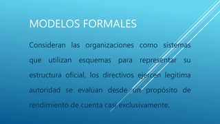 MODELOS FORMALES
Consideran las organizaciones como sistemas
que utilizan esquemas para representar su
estructura oficial, los directivos ejercen legitima
autoridad se evalúan desde un propósito de
rendimiento de cuenta casi exclusivamente.
 