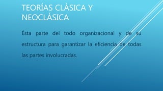 TEORÍAS CLÁSICA Y
NEOCLÁSICA
Ésta parte del todo organizacional y de su
estructura para garantizar la eficiencia de todas
las partes involucradas.
 